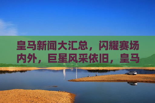 皇马新闻大汇总，闪耀赛场内外，巨星风采依旧，皇马巨星风采依旧，赛场内外闪耀时刻大汇总，皇马巨星闪耀时刻，赛场内外风采依旧  第1张