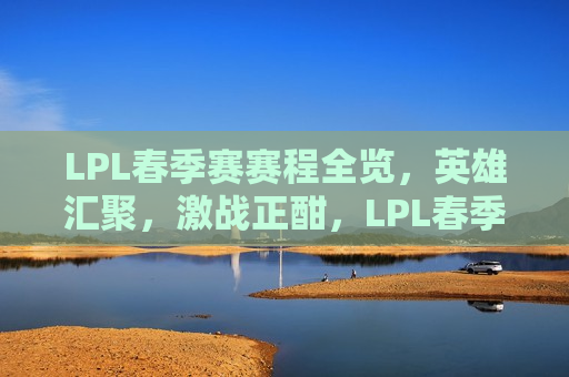LPL春季赛赛程全览，英雄汇聚，激战正酣，LPL春季赛，英雄汇聚，激战盛宴，LPL春季赛，英雄汇聚激战盛宴