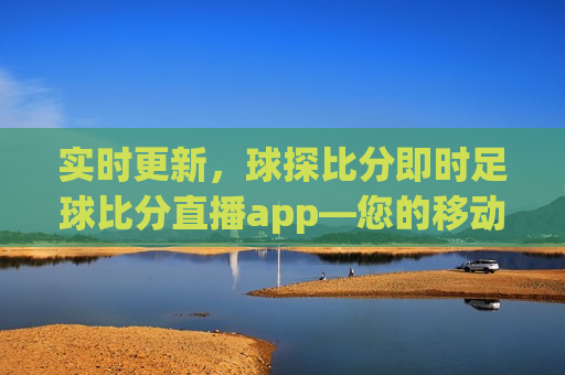 实时更新，球探比分即时足球比分直播app—您的移动足球赛事中心，移动足球赛事中心，实时更新球探比分直播app，移动足球赛事中心，实时更新球探比分直播app