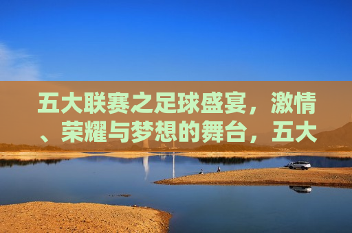 五大联赛之足球盛宴， *** 、荣耀与梦想的舞台，五大联赛，足球盛宴， *** 与梦想的交汇点，五大联赛， *** 、荣耀与梦想的足球盛宴