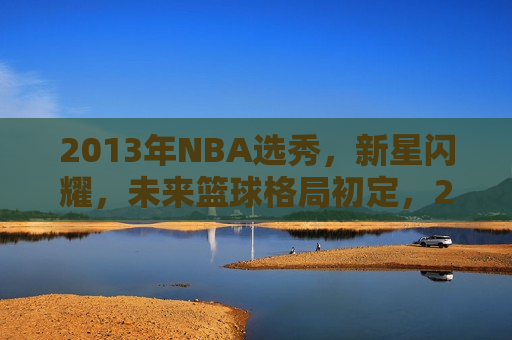 2013年NBA选秀，新星闪耀，未来篮球格局初定，2013年NBA选秀，新星璀璨，篮球未来格局揭晓，2013年NBA选秀，新星璀璨，未来篮球格局揭晓