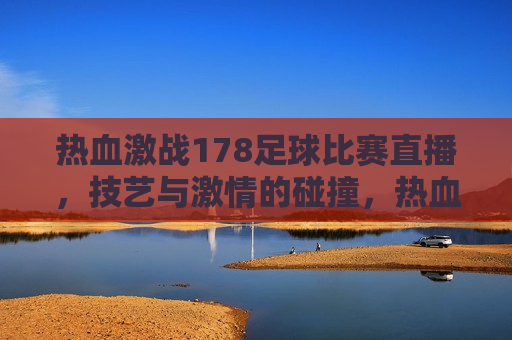 热血激战178足球比赛直播，技艺与 *** 的碰撞，热血技艺与 *** 的碰撞，178足球比赛直播，热血技艺与 *** 的碰撞，178足球比赛直播热血激战  第1张