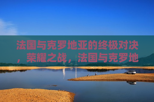 法国与克罗地亚的终极对决，荣耀之战，法国与克罗地亚终极对决，荣耀之战，法国与克罗地亚终极对决，荣耀之战