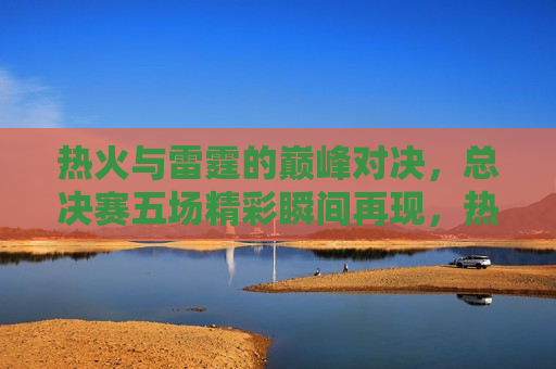 热火与雷霆的巅峰对决，总决赛五场精彩瞬间再现，热火与雷霆总决赛，巅峰对决的五大精彩瞬间，热火与雷霆总决赛，巅峰对决的五大精彩瞬间