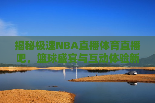 揭秘极速NBA直播体育直播吧，篮球盛宴与互动体验新纪元，极速NBA直播体育直播吧，开启篮球盛宴与互动新纪元，极速NBA直播体育直播吧，篮球盛宴与互动新纪元开启