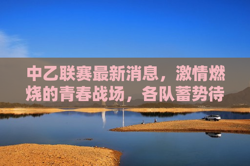 中乙联赛最新消息， *** 燃烧的青春战场，各队蓄势待发迎接新一轮挑战，中乙联赛蓄势待发，青春战场上的新一轮挑战，中乙联赛蓄势待发，青春战场上的新一轮挑战