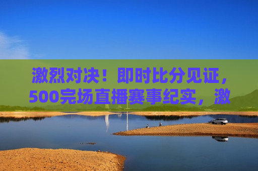 激烈对决！即时比分见证，500完场直播赛事纪实，激烈对决，即时比分见证，赛场精彩瞬间！，赛场激战，即时比分见证，500完场直播赛事精彩瞬间  第1张