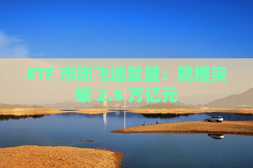 ETF 市场飞速发展：规模突破 2.4 万亿元