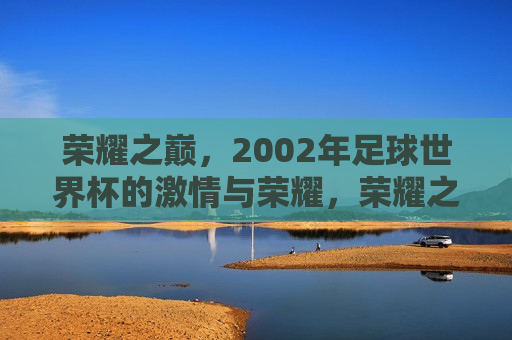 荣耀之巅，2002年足球世界杯的 *** 与荣耀，荣耀之巅，回顾 *** 四溢的2002年足球世界杯，荣耀之巅，回顾2002年足球世界杯的 *** 与荣耀