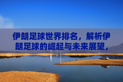 伊朗足球世界排名，解析伊朗足球的崛起与未来展望，伊朗足球崛起之路，解析伊朗足球的世界排名与未来展望，伊朗足球崛起解析，世界排名展望与未来趋势