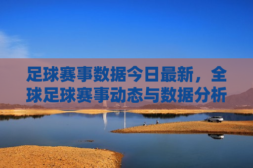 足球赛事数据今日最新，全球足球赛事动态与数据分析，全球足球赛事最新动态与数据分析，全球足球赛事最新动态与数据分析概览