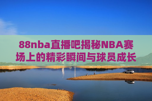 88nba直播吧揭秘NBA赛场上的精彩瞬间与球员成长之路，揭秘NBA赛场精彩瞬间与球员成长之路，揭秘NBA赛场精彩瞬间与球员成长之路，88nba直播吧独家解析