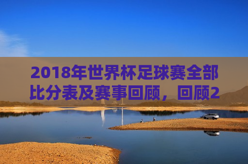 2018年世界杯足球赛全部比分表及赛事回顾，回顾2018年世界杯足球赛，全部比分表及精彩赛事回顾，回顾经典，2018年世界杯足球赛全比分表与赛事精彩瞬间