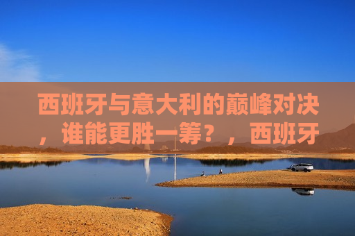 西班牙与意大利的巅峰对决，谁能更胜一筹？，西班牙与意大利足球巅峰对决，谁将更胜一筹？，西班牙与意大利足球巅峰对决，谁将更胜一筹？