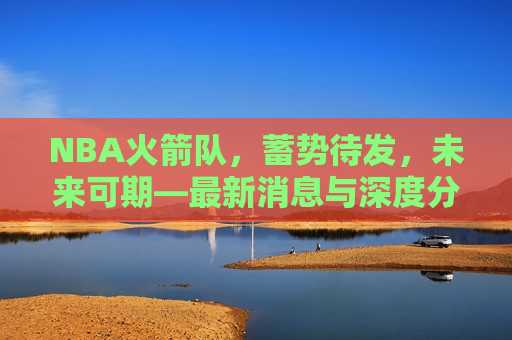 NBA火箭队，蓄势待发，未来可期—最新消息与深度分析，NBA火箭队蓄势待发，未来展望与深度解析，NBA火箭队蓄势待发，未来展望与深度解析