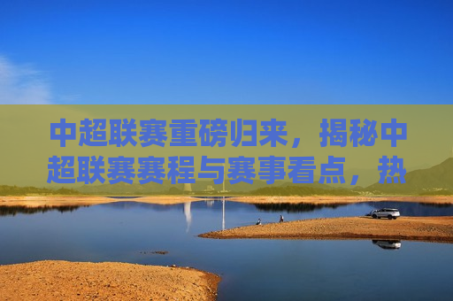 中超联赛重磅归来，揭秘中超联赛赛程与赛事看点，热血足球盛宴即将开启，中超联赛归来，赛事看点与赛程揭秘，热血足球盛宴启幕！，中超联赛归来，赛事看点与赛程揭秘，热血足球盛宴即将开启