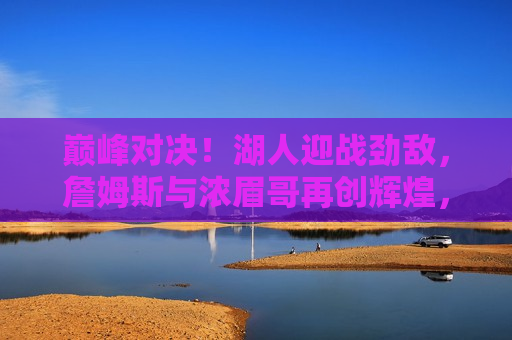 巅峰对决！湖人迎战劲敌，詹姆斯与浓眉哥再创辉煌，湖人迎战劲敌，詹姆斯与浓眉哥再创巅峰辉煌，詹姆斯与浓眉哥再创巅峰，湖人迎战劲敌