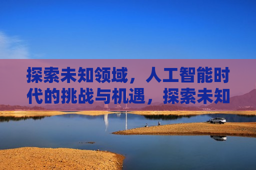 探索未知领域，人工智能时代的挑战与机遇，探索未知领域，AI时代的挑战与无限机遇，AI时代，探索未知领域的挑战与无限机遇  第1张