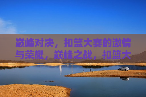 巅峰对决，扣篮大赛的 *** 与荣耀，巅峰之战，扣篮大赛的荣耀与 *** 时刻，扣篮大赛巅峰对决，荣耀与 *** 的终极展现