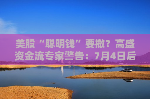 美股“聪明钱”要撤？高盛资金流专家警告：7月4日后多头开始减仓