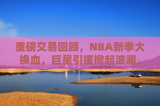 重磅交易回顾，NBA新季大换血，巨星引援掀起波澜，NBA新季重磅交易回顾，巨星引援掀起波澜，NBA新季重磅交易回顾，巨星引援掀起波澜