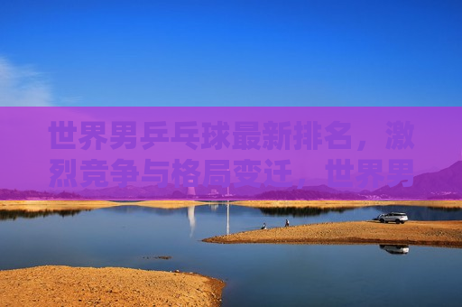 世界男乒乓球最新排名，激烈竞争与格局变迁，世界男乒乓球最新排名，竞争日趋激烈，格局变迁不断，世界男乒乓球最新排名，竞争日趋激烈，格局变迁不断