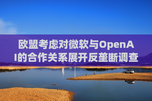欧盟考虑对微软与OpenAI的合作关系展开反垄断调查