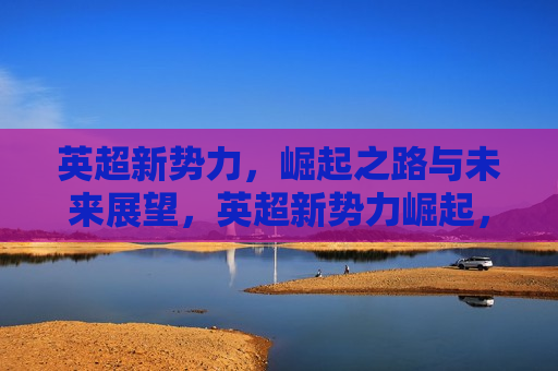 英超新势力，崛起之路与未来展望，英超新势力崛起，未来展望之路，英超新势力崛起，未来展望之路