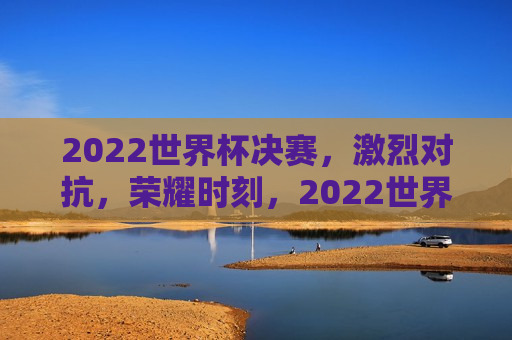 2022世界杯决赛，激烈对抗，荣耀时刻，2022世界杯决赛，激烈对抗 铸就荣耀时刻，2022世界杯决赛，激烈对抗铸就荣耀时刻