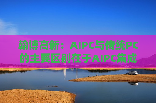 翰博高新：AIPC与传统PC的主要区别在于AIPC集成了更多的人工智能功能和硬件支持, 并没有对传统PC的显示结构做出重大改变