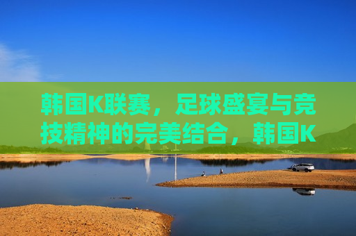 韩国K联赛，足球盛宴与竞技精神的完美结合，韩国K联赛，足球盛宴与竞技精神的璀璨交汇，韩国K联赛，足球盛宴与竞技精神的璀璨交汇