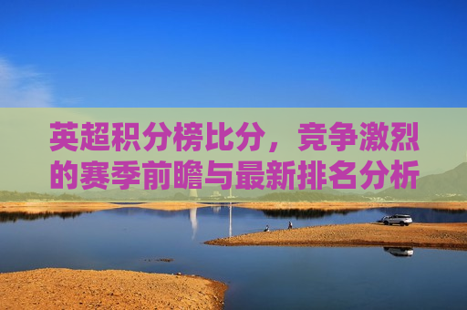 英超积分榜比分，竞争激烈的赛季前瞻与最新排名分析，英超积分榜最新排名分析，激烈赛季前瞻与比分的较量，英超积分榜最新排名分析，激烈赛季前瞻与比分的较量