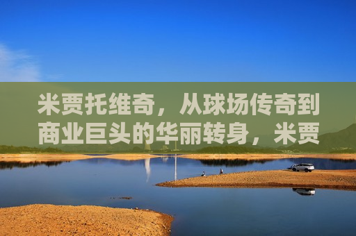 米贾托维奇，从球场传奇到商业巨头的华丽转身，米贾托维奇，球场传奇的商界巨头之路，米贾托维奇，球场传奇的商界巨头之路