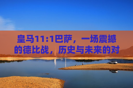 皇马11:1巴萨，一场震撼的德比战，历史与未来的对话，皇马11:1巴萨，历史与未来的震撼德比战，皇马11:1巴萨，历史与未来的震撼德比战上演