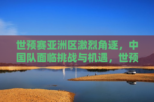 世预赛亚洲区激烈角逐，中国队面临挑战与机遇，世预赛亚洲区激战正酣，中国队挑战与机遇并存，世预赛亚洲区激战，中国队挑战与机遇并存