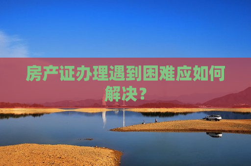 房产证办理遇到困难应如何解决？  第1张