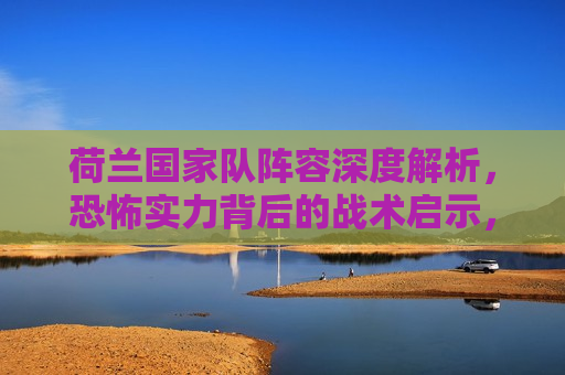 荷兰国家队阵容深度解析，恐怖实力背后的战术启示，荷兰国家队阵容解析，战术启示与恐怖实力，荷兰国家队阵容深度解析，战术启示与恐怖实力背后的秘密