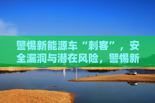 警惕新能源车“刺客”，安全漏洞与潜在风险，警惕新能源车的“刺客”，安全漏洞与风险暴露，警惕新能源车的安全漏洞与潜在风险  第1张