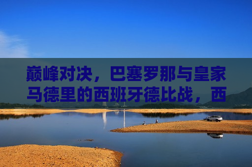 巅峰对决，巴塞罗那与皇家马德里的西班牙德比战，西班牙德比战，巴塞罗那与皇家马德里的巅峰对决，巴塞罗那与皇家马德里，西班牙德比战的巅峰对决