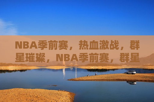 NBA季前赛，热血激战，群星璀璨，NBA季前赛，群星璀璨，热血激战开启，NBA季前赛，群星璀璨，热血激战夜开启
