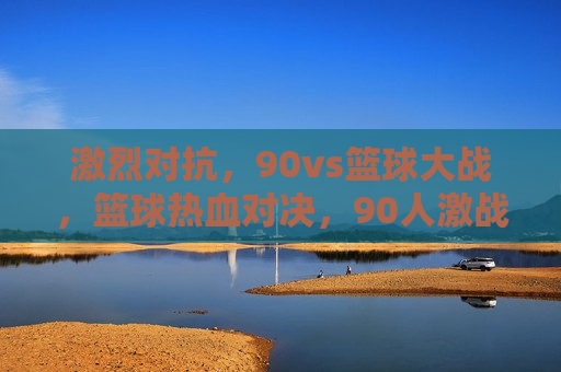 激烈对抗，90vs篮球大战，篮球热血对决，90人激战大战，篮球热血激战，90人大战引爆全场！