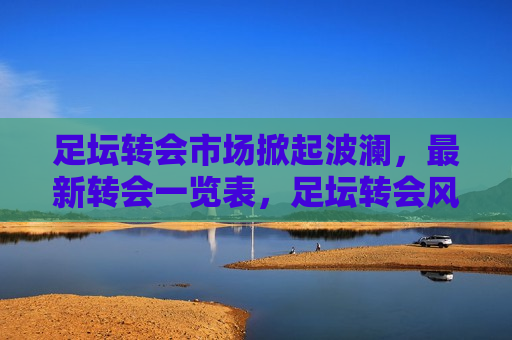 足坛转会市场掀起波澜，最新转会一览表，足坛转会风暴来袭，最新转会一览表揭晓，足坛转会风暴来袭，最新转会一览表揭晓