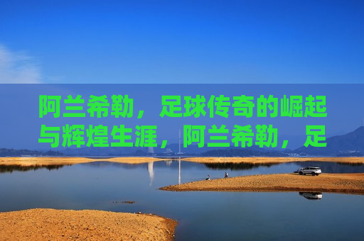 阿兰希勒，足球传奇的崛起与辉煌生涯，阿兰希勒，足球传奇的辉煌之路，阿兰希勒，足球传奇的辉煌之路