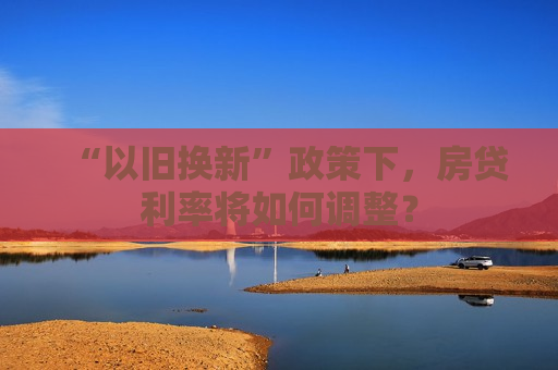 “以旧换新”政策下，房贷利率将如何调整？  第1张