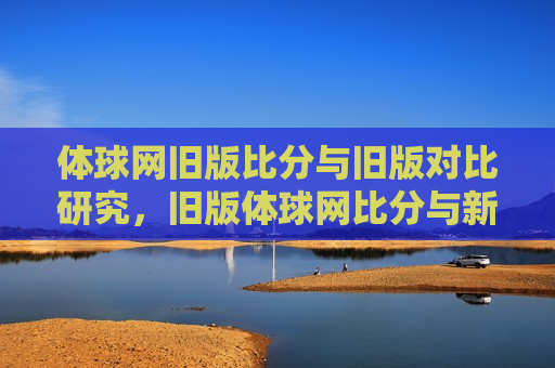 体球网旧版比分与旧版对比研究，旧版体球网比分与新版对比研究，新旧版体球网比分对比研究