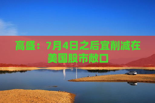 高盛：7月4日之后宜削减在美国股市敞口