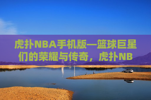 虎扑NBA手机版—篮球巨星们的荣耀与传奇，虎扑NBA手机版，篮球巨星的荣耀传奇，虎扑NBA手机版，篮球巨星的荣耀传奇