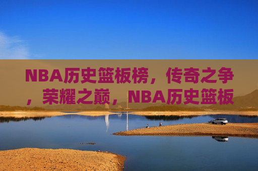 NBA历史篮板榜，传奇之争，荣耀之巅，NBA历史篮板榜，荣耀之巅的传奇之争，NBA历史篮板榜，荣耀之巅的传奇之争