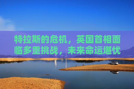 特拉斯的危机，英国首相面临多重挑战，未来命运堪忧，特拉斯危机重重，英国首相的未来命运堪忧，英国首相特拉斯危机重重，未来命运堪忧