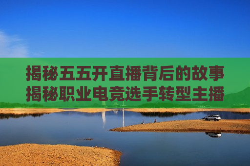 揭秘五五开直播背后的故事揭秘职业电竞选手转型主播的艰辛与收获，五五开如何成为直播界翘楚？，五五开直播背后的故事，职业选手转型主播的艰辛与收获，五五开直播背后的故事，职业选手转型主播的艰辛与收获